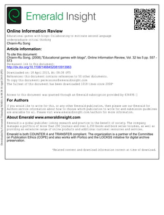 Online Information Review
Educational games with blogs: Collaborating to motivate second language
undergraduate critical thinking
Chiann-Ru Song
Article information:
To cite this document:
Chiann-Ru Song, (2008),"Educational games with blogs", Online Information Review, Vol. 32 Iss 5 pp. 557 -
573
Permanent link to this document:
http://dx.doi.org/10.1108/14684520810913963
Downloaded on: 18 April 2015, At: 08:38 (PT)
References: this document contains references to 50 other documents.
To copy this document: permissions@emeraldinsight.com
The fulltext of this document has been downloaded 1018 times since 2008*
Access to this document was granted through an Emerald subscription provided by 434496 []
For Authors
If you would like to write for this, or any other Emerald publication, then please use our Emerald for
Authors service information about how to choose which publication to write for and submission guidelines
are available for all. Please visit www.emeraldinsight.com/authors for more information.
About Emerald www.emeraldinsight.com
Emerald is a global publisher linking research and practice to the benefit of society. The company
manages a portfolio of more than 290 journals and over 2,350 books and book series volumes, as well as
providing an extensive range of online products and additional customer resources and services.
Emerald is both COUNTER 4 and TRANSFER compliant. The organization is a partner of the Committee
on Publication Ethics (COPE) and also works with Portico and the LOCKSS initiative for digital archive
preservation.
*Related content and download information correct at time of download.
DownloadedbyUniversitiTeknologiMARAAt08:3818April2015(PT)
 
