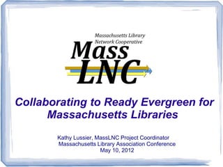 Collaborating to Ready Evergreen for
      Massachusetts Libraries
       Kathy Lussier, MassLNC Project Coordinator
       Massachusetts Library Association Conference
                       May 10, 2012
 