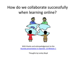 How do we collaborate successfully
     when learning online?




         With thanks and acknowledgement to the
       Acando presentation in OpenEd 2.0 Module 1

                Thoughts by Lesley Boyd
 