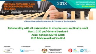 Collaborating with all stakeholders to drive business continuity result
Day 1: 2:30 pm/ General Session 6
Azizul Rahman MOHD BASIR
KUB Telekomunikasi Sdn Bhd
Malaysian Administrative
Modernisation and
Management Planning Unit
1
Organised by: In Partnership with: Endorsed by: Supported by :
23 – 24 July
2018
PULLMAN KUALA LUMPUR CITY CENTRE HOTEL
& RESIDENCES
BUILDING A SUSTAINABLE AND
STRONGER ORGANISATIONAL
RESILIENCE
GRCCS-BCI INTERNATIONAL
CONFERENCE & EXHIBITION
BCI ASIA AWARDS
2018
3rd Annual International Conference & Exhibition in Southeast Asia
 