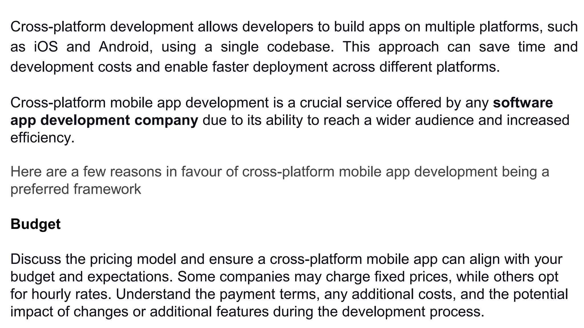 Cross-platform development allows developers to build apps on multiple platforms, such
as iOS and Android, using a single codebase. This approach can save time and
development costs and enable faster deployment across different platforms.
Cross-platform mobile app development is a crucial service offered by any software
app development company due to its ability to reach a wider audience and increased
efficiency.
Here are a few reasons in favour of cross-platform mobile app development being a
preferred framework
Budget
Discuss the pricing model and ensure a cross-platform mobile app can align with your
budget and expectations. Some companies may charge fixed prices, while others opt
for hourly rates. Understand the payment terms, any additional costs, and the potential
impact of changes or additional features during the development process.
 