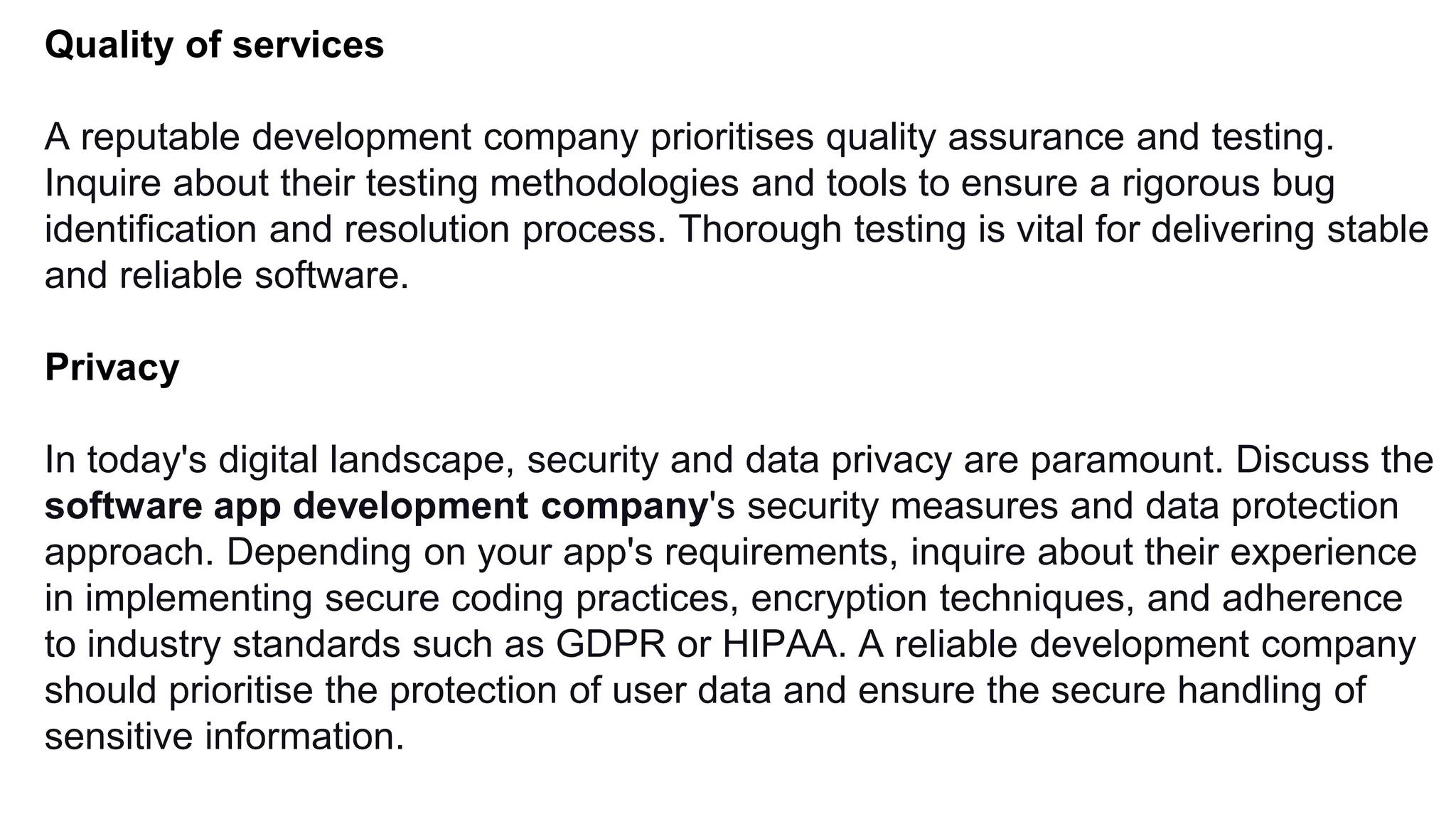 Quality of services
A reputable development company prioritises quality assurance and testing.
Inquire about their testing methodologies and tools to ensure a rigorous bug
identification and resolution process. Thorough testing is vital for delivering stable
and reliable software.
Privacy
In today's digital landscape, security and data privacy are paramount. Discuss the
software app development company's security measures and data protection
approach. Depending on your app's requirements, inquire about their experience
in implementing secure coding practices, encryption techniques, and adherence
to industry standards such as GDPR or HIPAA. A reliable development company
should prioritise the protection of user data and ensure the secure handling of
sensitive information.
 