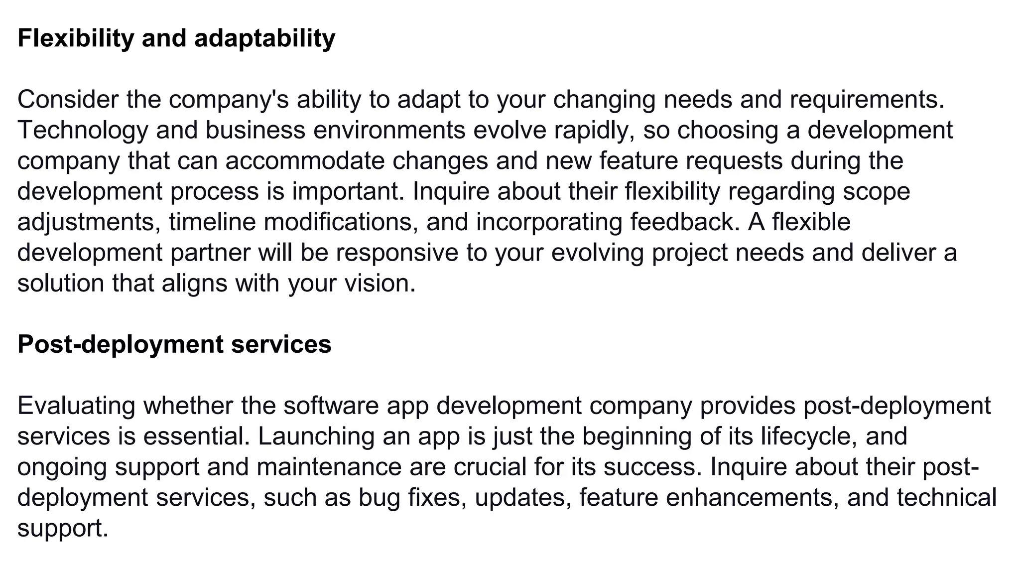Flexibility and adaptability
Consider the company's ability to adapt to your changing needs and requirements.
Technology and business environments evolve rapidly, so choosing a development
company that can accommodate changes and new feature requests during the
development process is important. Inquire about their flexibility regarding scope
adjustments, timeline modifications, and incorporating feedback. A flexible
development partner will be responsive to your evolving project needs and deliver a
solution that aligns with your vision.
Post-deployment services
Evaluating whether the software app development company provides post-deployment
services is essential. Launching an app is just the beginning of its lifecycle, and
ongoing support and maintenance are crucial for its success. Inquire about their post-
deployment services, such as bug fixes, updates, feature enhancements, and technical
support.
 