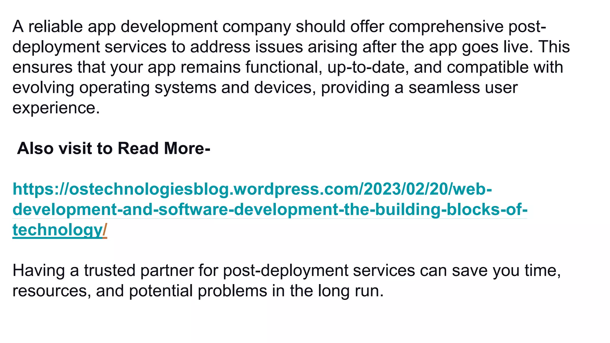 A reliable app development company should offer comprehensive post-
deployment services to address issues arising after the app goes live. This
ensures that your app remains functional, up-to-date, and compatible with
evolving operating systems and devices, providing a seamless user
experience.
Also visit to Read More-
https://ostechnologiesblog.wordpress.com/2023/02/20/web-
development-and-software-development-the-building-blocks-of-
technology/
Having a trusted partner for post-deployment services can save you time,
resources, and potential problems in the long run.
 