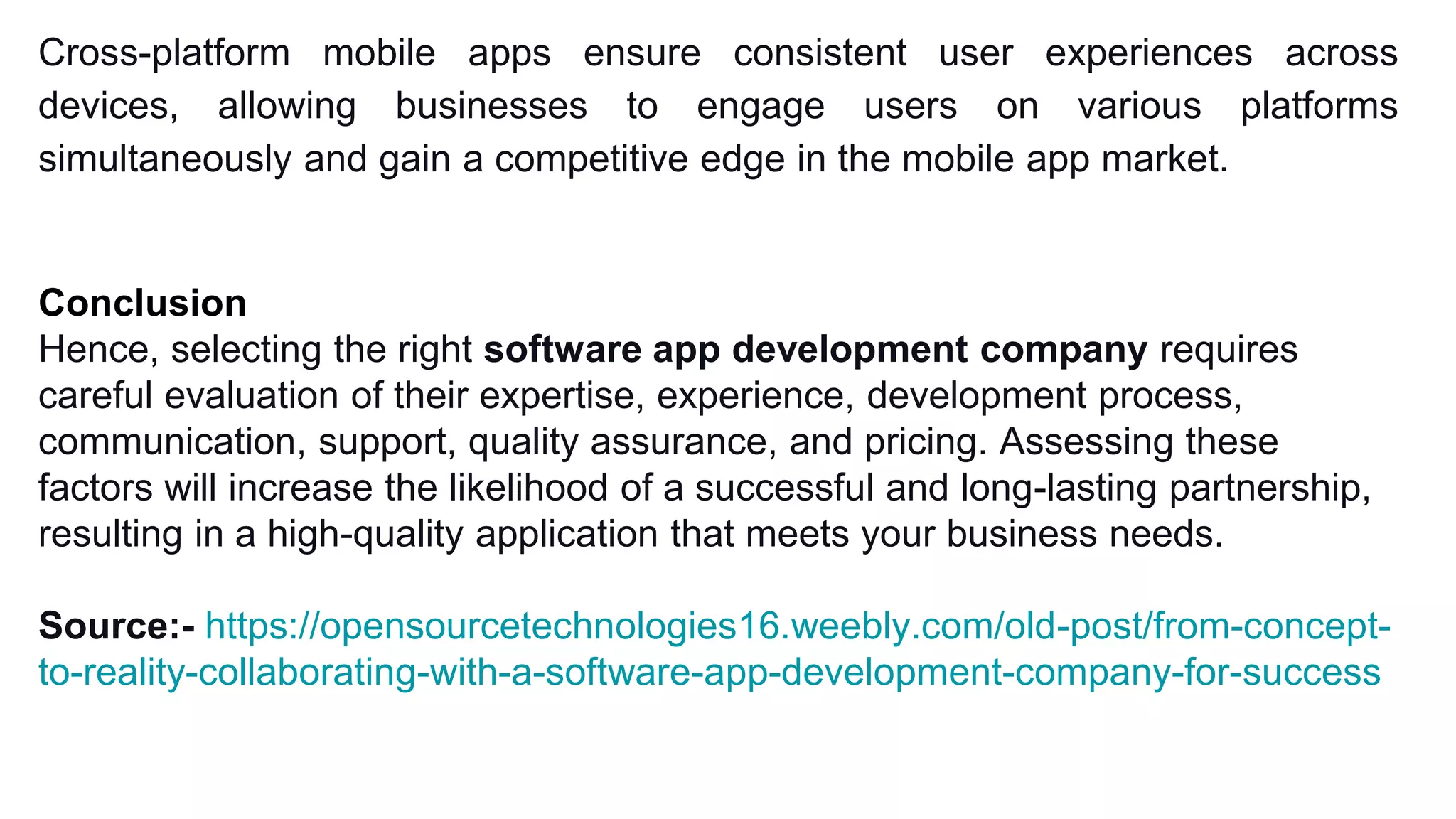 Cross-platform mobile apps ensure consistent user experiences across
devices, allowing businesses to engage users on various platforms
simultaneously and gain a competitive edge in the mobile app market.
Conclusion
Hence, selecting the right software app development company requires
careful evaluation of their expertise, experience, development process,
communication, support, quality assurance, and pricing. Assessing these
factors will increase the likelihood of a successful and long-lasting partnership,
resulting in a high-quality application that meets your business needs.
Source:- https://opensourcetechnologies16.weebly.com/old-post/from-concept-
to-reality-collaborating-with-a-software-app-development-company-for-success
 
