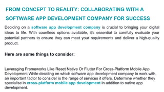 FROM CONCEPT TO REALITY: COLLABORATING WITH A
SOFTWARE APP DEVELOPMENT COMPANY FOR SUCCESS
Deciding on a software app development company is crucial to bringing your digital
ideas to life. With countless options available, it's essential to carefully evaluate your
potential partners to ensure they can meet your requirements and deliver a high-quality
product.
Here are some things to consider:
Leveraging Frameworks Like React Native Or Flutter For Cross-Platform Mobile App
Development While deciding on which software app development company to work with,
an important factor to consider is the range of services it offers. Determine whether they
specialise in cross-platform mobile app development in addition to native app
development.
 