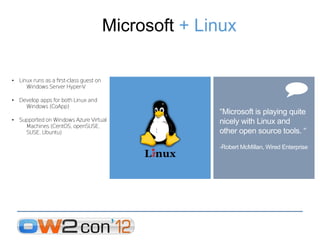 Microsoft + Linux

• Linux runs as a frst-class guest on
     Windows Server Hyper-V

• Develop apps for both Linux and
    Windows (CoApp)
                                                      “Microsoft is playing quite
• Supported on Windows Azure Virtual                  nicely with Linux and
    Machines (CentOS, openSUSE,
    SUSE, Ubuntu)                                     other open source tools. “
                                                      -Robert McMillan, Wired Enterprise
 
