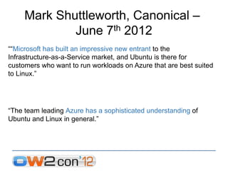 Mark Shuttleworth, Canonical –
             June 7 th 2012

““Microsoft has built an impressive new entrant to the
Infrastructure-as-a-Service market, and Ubuntu is there for
customers who want to run workloads on Azure that are best suited
to Linux.”




“The team leading Azure has a sophisticated understanding of
Ubuntu and Linux in general.”
 