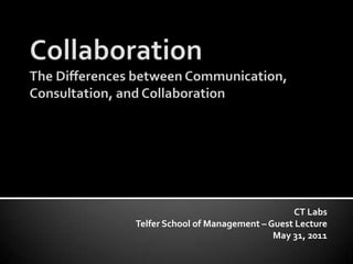 CollaborationThe Differences between Communication, Consultation, and Collaboration CT Labs Telfer School of Management – Guest Lecture May 31, 2011 