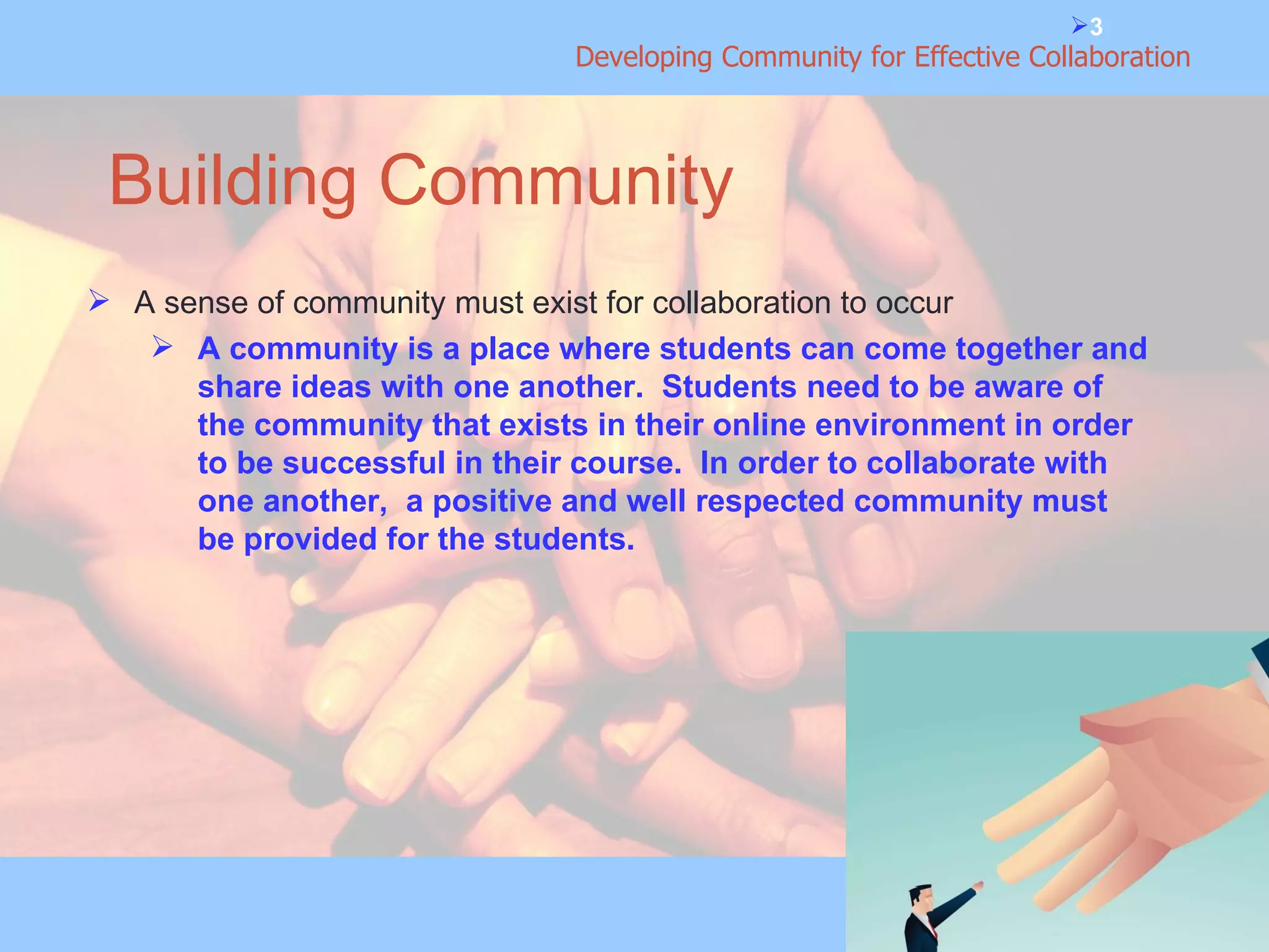 Building Community A sense of community must exist for collaboration to occur A community is a place where students can come together and share ideas with one another.  Students need to be aware of the community that exists in their online environment in order to be successful in their course.  In order to collaborate with one another,  a positive and well respected community must be provided for the students. 