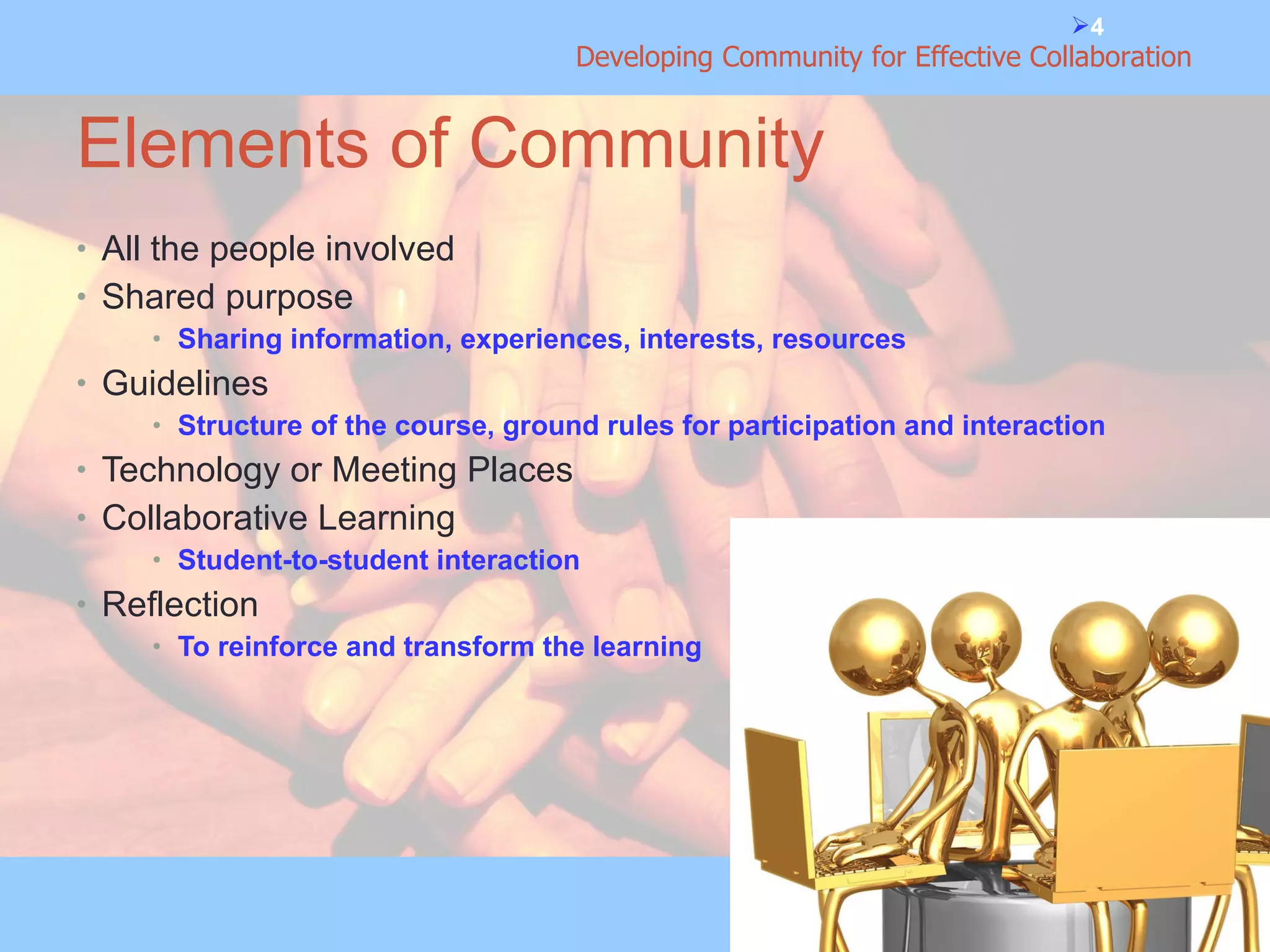 Elements of Community All the people involved Shared purpose Sharing information, experiences, interests, resources Guidelines Structure of the course, ground rules for participation and interaction Technology or Meeting Places Collaborative Learning Student-to-student interaction Reflection To reinforce and transform the learning 
