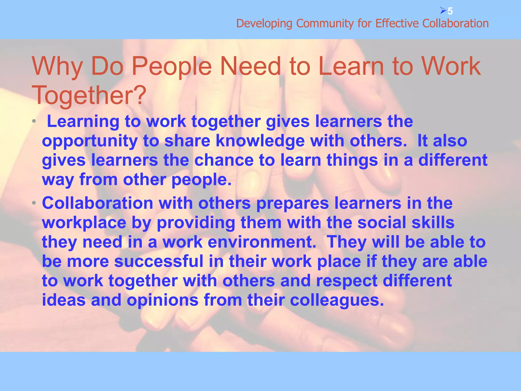 Why Do People Need to Learn to Work Together? Learning to work together gives learners the opportunity to share knowledge with others.  It also gives learners the chance to learn things in a different way from other people. Collaboration with others prepares learners in the workplace by providing them with the social skills they need in a work environment.  They will be able to be more successful in their work place if they are able to work together with others and respect different ideas and opinions from their colleagues.  