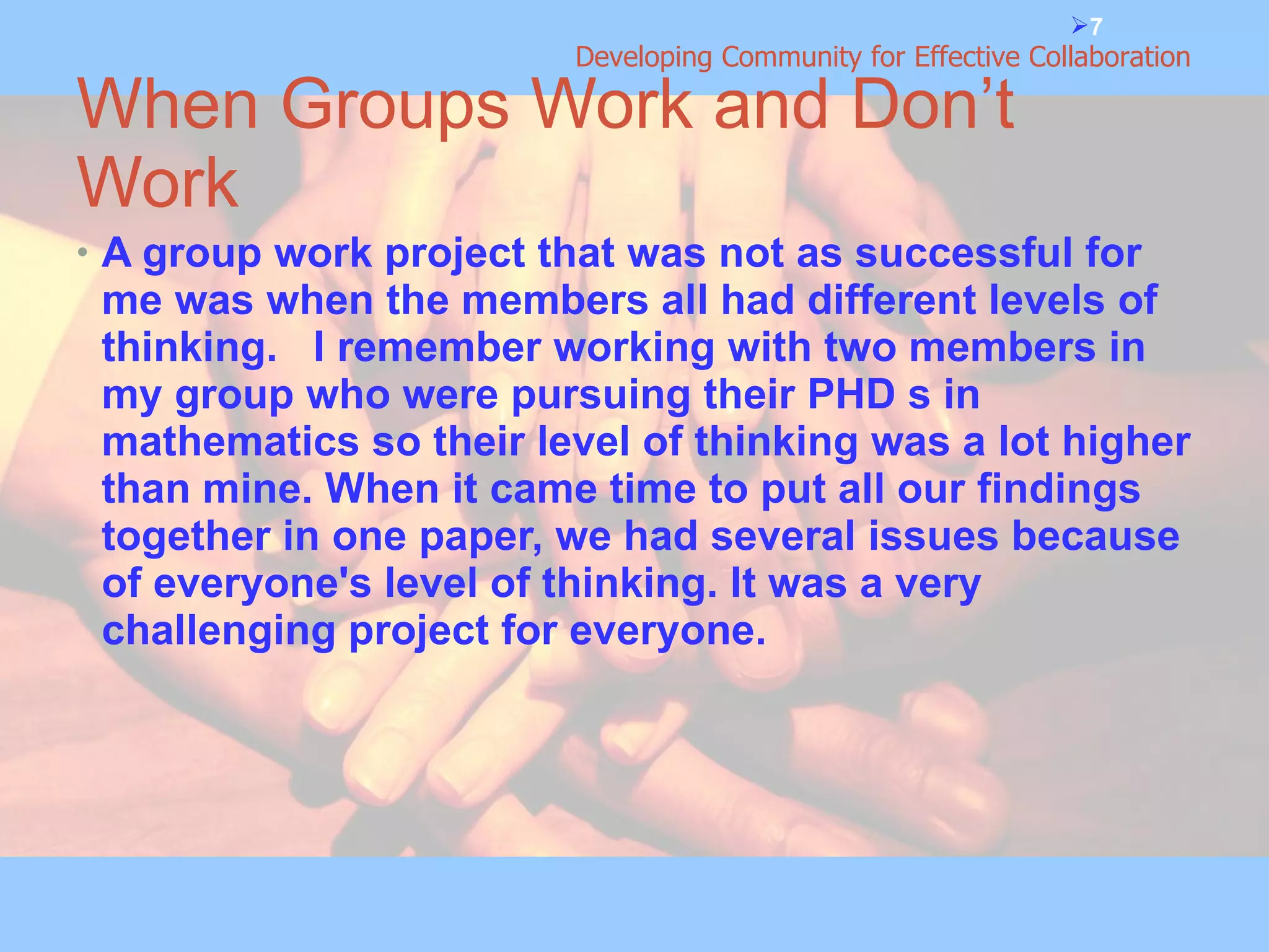 When Groups Work and Don’t Work A group work project that was not as successful for me was when the members all had different levels of thinking.  I remember working with two members in my group who were pursuing their PHD s in mathematics so their level of thinking was a lot higher than mine. When it came time to put all our findings together in one paper, we had several issues because of everyone's level of thinking. It was a very challenging project for everyone. 