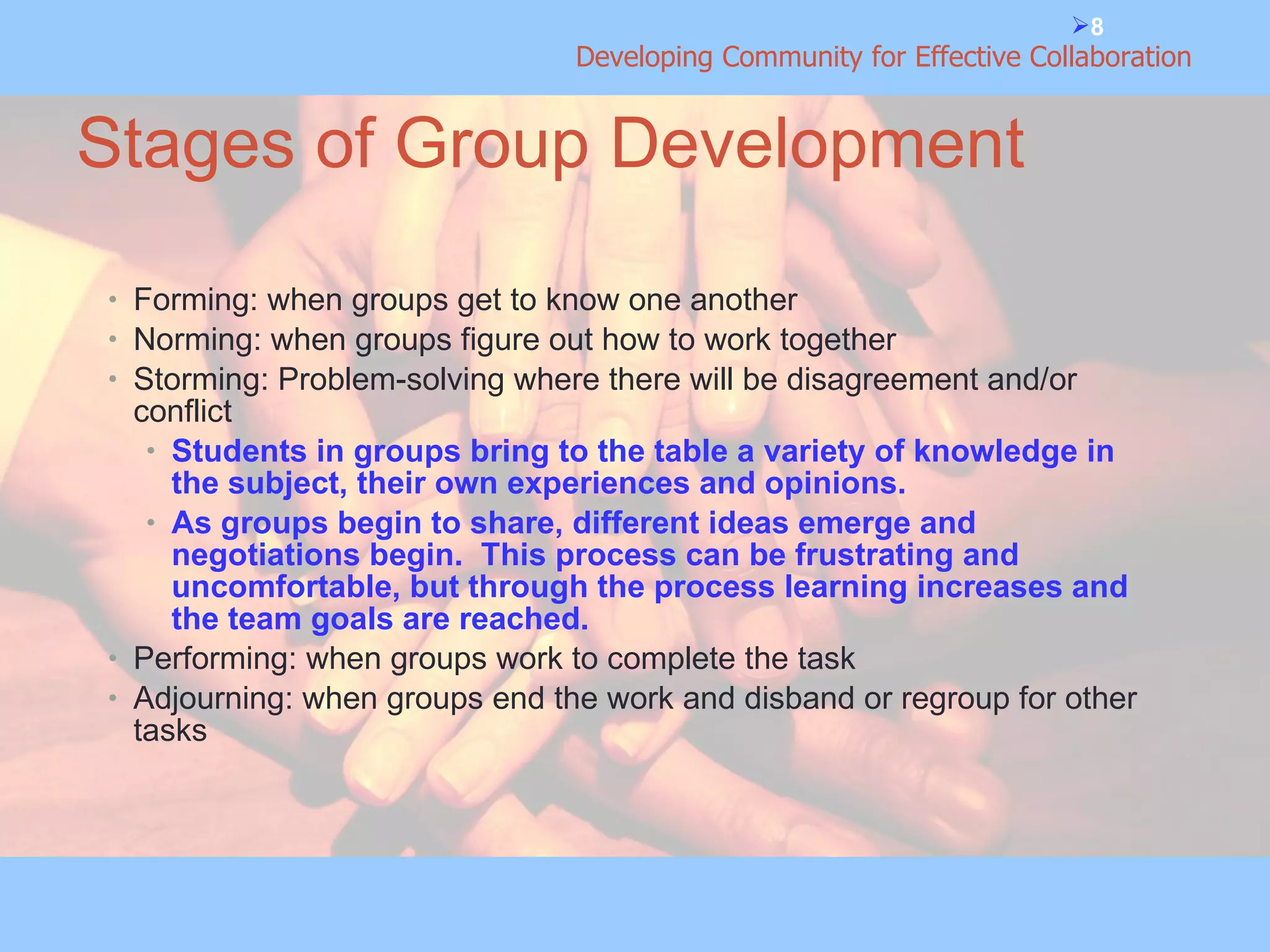 Stages of Group Development Forming: when groups get to know one another Norming: when groups figure out how to work together Storming: Problem-solving where there will be disagreement and/or conflict Students in groups bring to the table a variety of knowledge in the subject, their own experiences and opinions. As groups begin to share, different ideas emerge and negotiations begin.  This process can be frustrating and uncomfortable, but through the process learning increases and the team goals are reached. Performing: when groups work to complete the task Adjourning: when groups end the work and disband or regroup for other tasks 