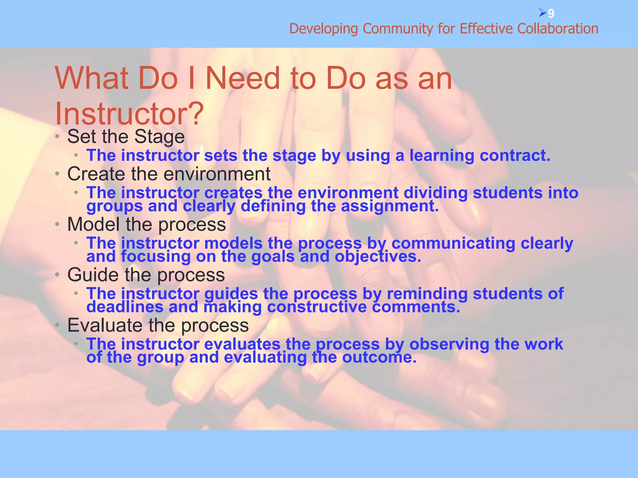 What Do I Need to Do as an Instructor? Set the Stage The instructor sets the stage by using a learning contract.  Create the environment The instructor creates the environment dividing students into groups and clearly defining the assignment. Model the process The instructor models the process by communicating clearly and focusing on the goals and objectives. Guide the process The instructor guides the process by reminding students of deadlines and making constructive comments. Evaluate the process The instructor evaluates the process by observing the work of the group and evaluating the outcome. 