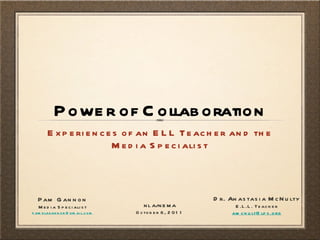 Power of Collaboration ,[object Object],Dr. Anastasia McNulty E.L.L. Teacher [email_address] Pam Gannon Media Specialist [email_address] NLA/NEMA October 6, 2011 