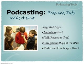 Podcasting Tools


             Podcasting:               iPods and iPads
                   make it easy!

                                   Suggested Apps:
                                   ‣Audioboo (free)
                                   ‣iTalk Recorder (free)
                                   ‣Garageband ($4.99) for iPad
                                   ‣iPadio and Cinch apps (free)


Saturday, October 29, 2011
 