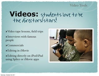 Video Tools

                Videos:            students love to be
                      the directors/stars!

        ‣Video tape lessons, ﬁeld trips
        ‣Interviews with famous
        people
        ‣Commercials
        ‣Editing in iMovie
        ‣Editing directly on iPod/iPad
        using Splice or iMovie apps




Saturday, October 29, 2011
 