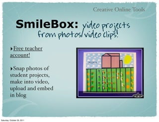 Creative Online Tools


                SmileBox:               video projects
                             from photos/video clips!
          ‣Free teacher
          account!

          ‣Snap photos of
          student projects,
          make into video,
          upload and embed
          in blog



Saturday, October 29, 2011
 