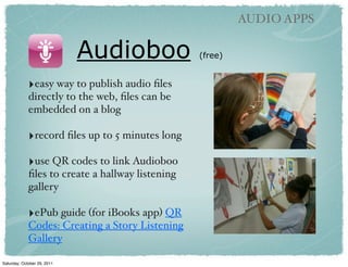 AUDIO APPS

                             Audioboo             (free)


             ‣easy way to publish audio ﬁles
             directly to the web, ﬁles can be
             embedded on a blog

             ‣record ﬁles up to 5 minutes long
              
             ‣use QR codes to link Audioboo
             ﬁles to create a hallway listening
             gallery

             ‣ePub guide (for iBooks app) QR
             Codes: Creating a Story Listening
             Gallery

Saturday, October 29, 2011
 