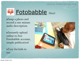 DIGITAL STORYTELLING APPS



                             Fotobabble   (free)

            ‣Snap a photo and
            record a one minute
            audio description.

            ‣Instantly upload
            online to free
            Fotobabble account,
            simple publication!

            ‣Easy for kids to
            use.

Saturday, October 29, 2011
 