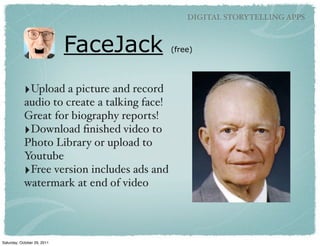 DIGITAL STORYTELLING APPS



                             FaceJack         (free)




            ‣Upload a picture and record
            audio to create a talking face!
            Great for biography reports!
            ‣Download ﬁnished video to
            Photo Library or upload to
            Youtube
            ‣Free version includes ads and
            watermark at end of video




Saturday, October 29, 2011
 