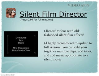 VIDEO APPS

                             Silent Film Director
                             (free/$0.99 for full features)




                                                  ‣Record videos with old-
                                                  fashioned silent ﬁlm eﬀects!

                                                  ‣Highly recommend to update to
                                                  full version - you can edit your
                                                  together multiple clips, add titles,
                                                  and add music appropriate to a
                                                  silent movie



Saturday, October 29, 2011
 