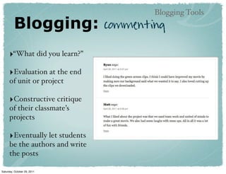 Blogging Tools
         Blogging:               commenting

      ‣“What did you learn?”
      ‣Evaluation at the end
      of unit or project

      ‣Constructive critique
      of their classmate’s
      projects

      ‣Eventually let students
      be the authors and write
      the posts

Saturday, October 29, 2011
 