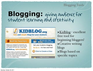 Blogging Tools


              Blogging:        giving audience for
              student learning and creativity

                                     ‣Kidblog - excellent
                                     free tool for
                                     beginning bloggers!
                                     ‣Creative writing
                                     blogs
                                     ‣Blogs based on
                                     speciﬁc topics



Saturday, October 29, 2011
 