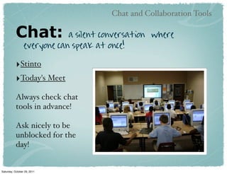 Chat and Collaboration Tools

           Chat:             a silent conversation where
                 everyone can speak at once!

           ‣Stinto
           ‣Today's Meet
           Always check chat
           tools in advance!

           Ask nicely to be
           unblocked for the
           day!


Saturday, October 29, 2011
 