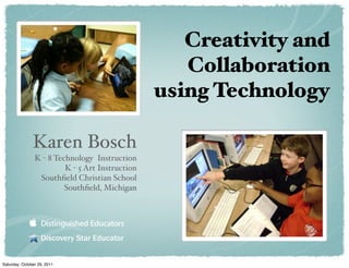 Creativity and
                                                    Collaboration
                                                 using Technology

               Karen Bosch
                K - 8 Technology Instruction
                         K - 5 Art Instruction
                 Southﬁeld Christian School
                         Southﬁeld, Michigan




                   Discovery Star Educator


Saturday, October 29, 2011
 
