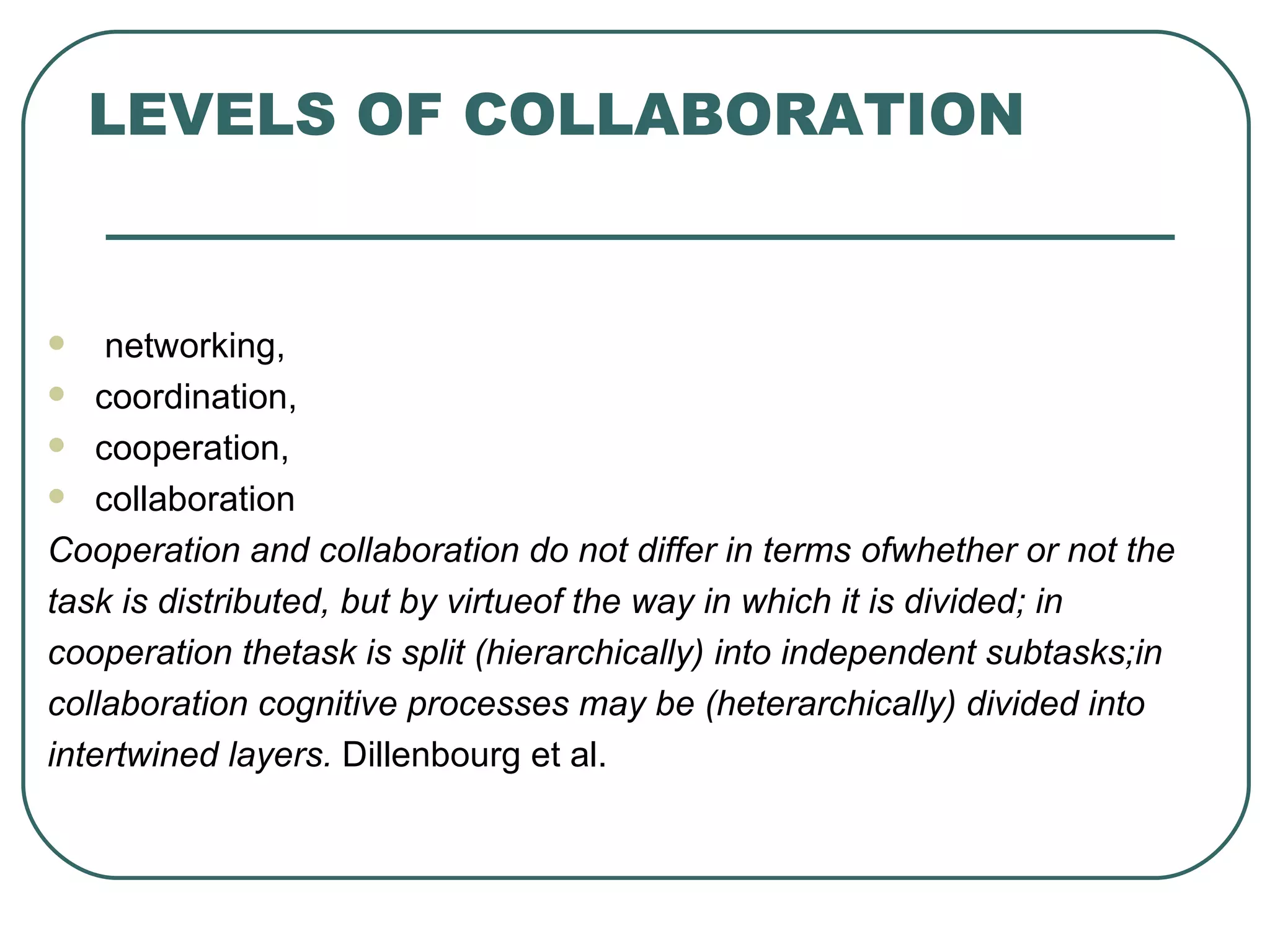 LEVELS OF COLLABORATION networking, coordination, cooperation,  collaboration Cooperation and collaboration do not differ in terms ofwhether or not the task is distributed, but by virtueof the way in which it is divided; in cooperation thetask is split (hierarchically) into independent subtasks;in collaboration cognitive processes may be (heterarchically) divided into intertwined layers.  Dillenbourg et al.  
