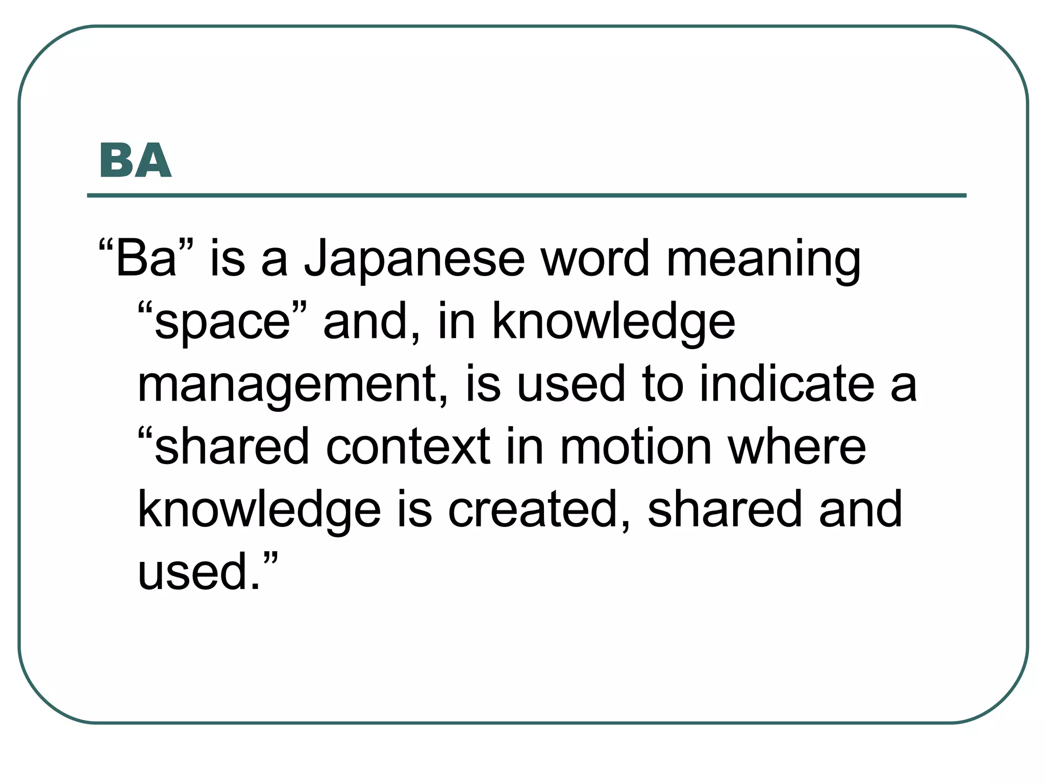 BA “ Ba” is a Japanese word meaning “space” and, in knowledge management, is used to indicate a “shared context in motion where knowledge is created, shared and used.” 