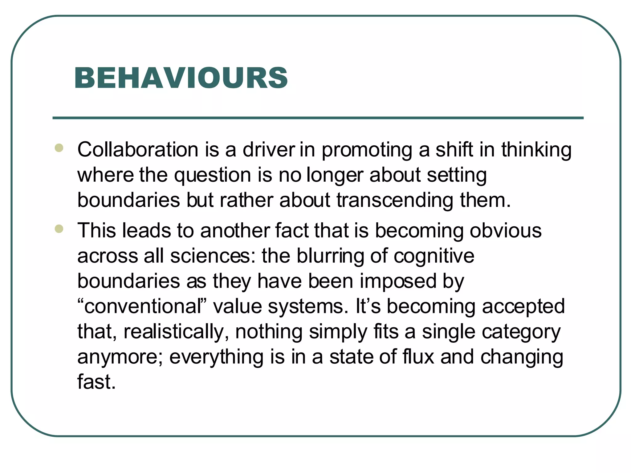 BEHAVIOURS Collaboration is a driver in promoting a shift in thinking where the question is no longer about setting boundaries but rather about transcending them. This leads to another fact that is becoming obvious across all sciences: the blurring of cognitive boundaries as they have been imposed by “conventional” value systems. It’s becoming accepted that, realistically, nothing simply fits a single category anymore; everything is in a state of flux and changing fast. 