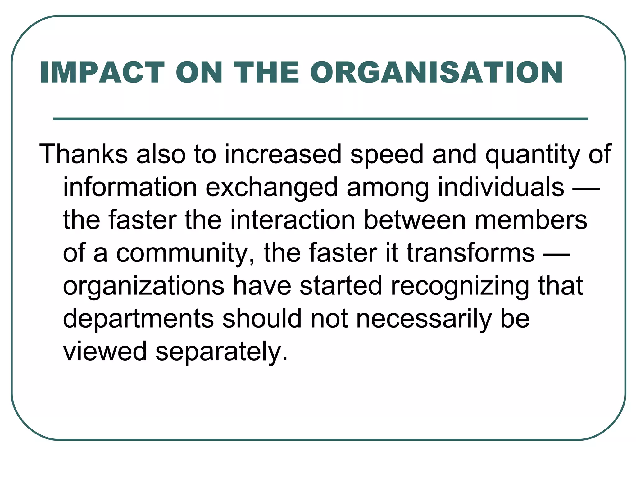 IMPACT ON THE ORGANISATION Thanks also to increased speed and quantity of information exchanged among individuals — the faster the interaction between members of a community, the faster it transforms — organizations have started recognizing that departments should not necessarily be viewed separately. 