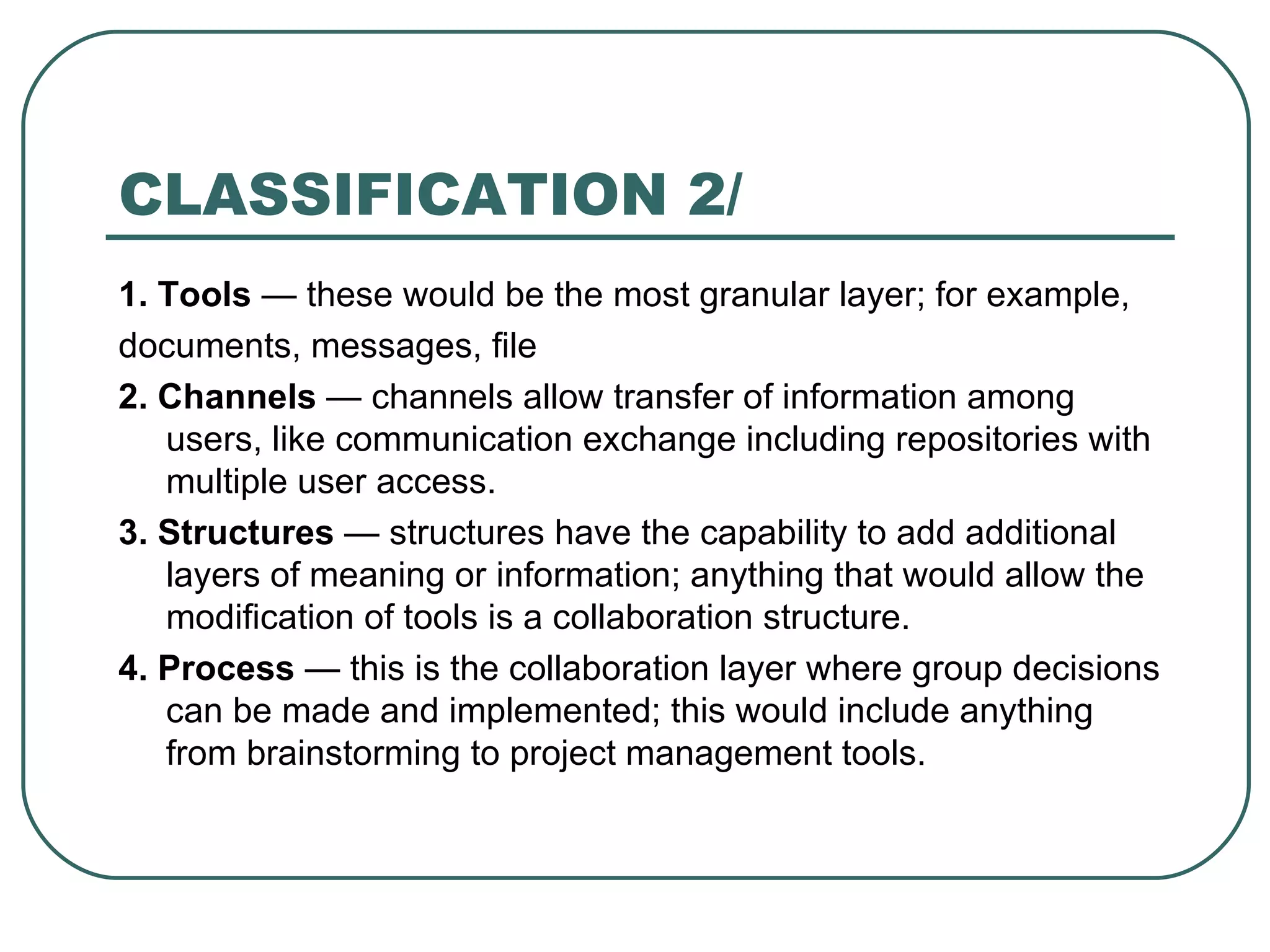 CLASSIFICATION 2/ 1. Tools  — these would be the most granular layer; for example, documents, messages, file 2. Channels  — channels allow transfer of information among users, like communication exchange including repositories with multiple user access.  3. Structures  — structures have the capability to add additional layers of meaning or information; anything that would allow the modification of tools is a collaboration structure. 4. Process  — this is the collaboration layer where group decisions can be made and implemented; this would include anything from brainstorming to project management tools. 