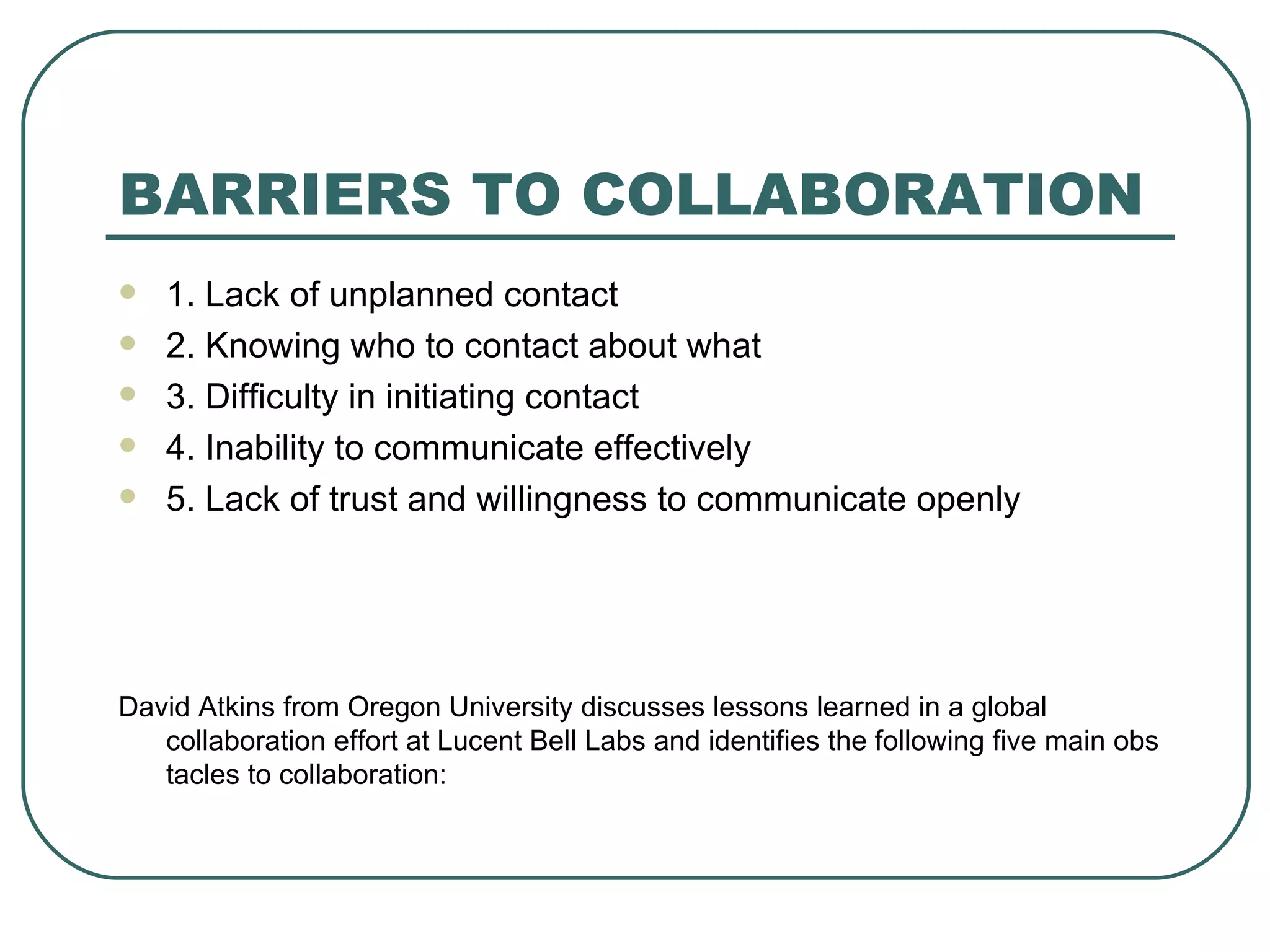 BARRIERS TO COLLABORATION 1. Lack of unplanned contact 2. Knowing who to contact about what  3. Difficulty in initiating contact 4. Inability to communicate effectively  5. Lack of trust and willingness to communicate openly David Atkins from Oregon University discusses lessons learned in a global collaboration effort at Lucent Bell Labs and identifies the following five main obstacles to collaboration: 