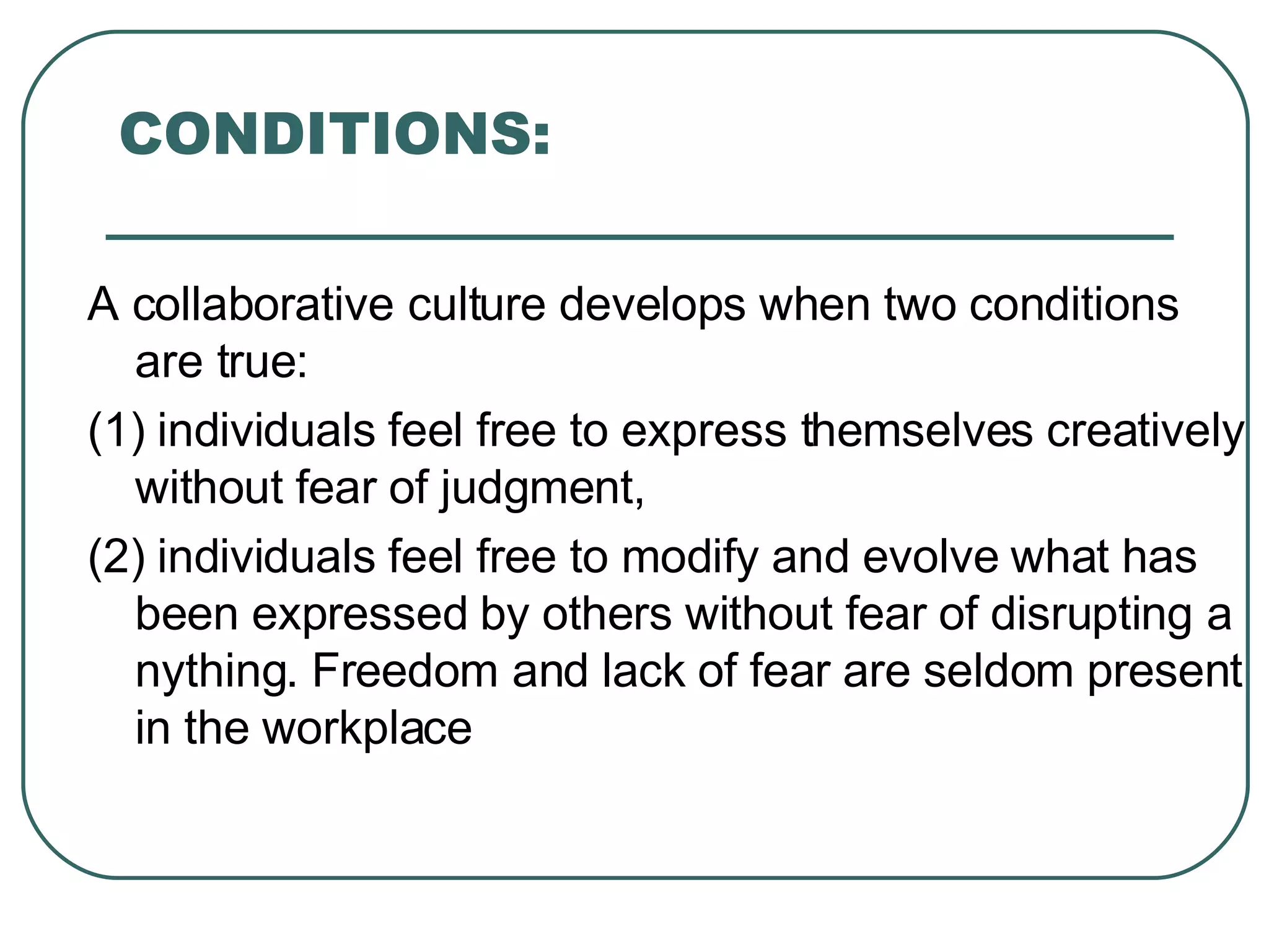 CONDITIONS: A collaborative culture develops when two conditions are true: (1) individuals feel free to express themselves creatively without fear of judgment,  (2) individuals feel free to modify and evolve what has been expressed by others without fear of disrupting anything. Freedom and lack of fear are seldom present in the workplace 