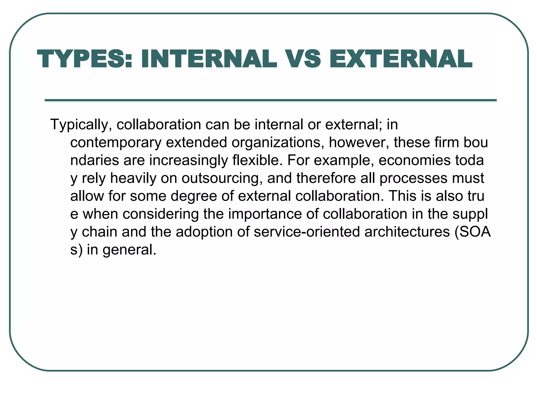 TYPES: INTERNAL VS EXTERNAL Typically, collaboration can be internal or external; in contemporary extended organizations, however, these firm boundaries are increasingly flexible. For example, economies today rely heavily on outsourcing, and therefore all processes must allow for some degree of external collaboration. This is also true when considering the importance of collaboration in the supply chain and the adoption of service-oriented architectures (SOAs) in general. 
