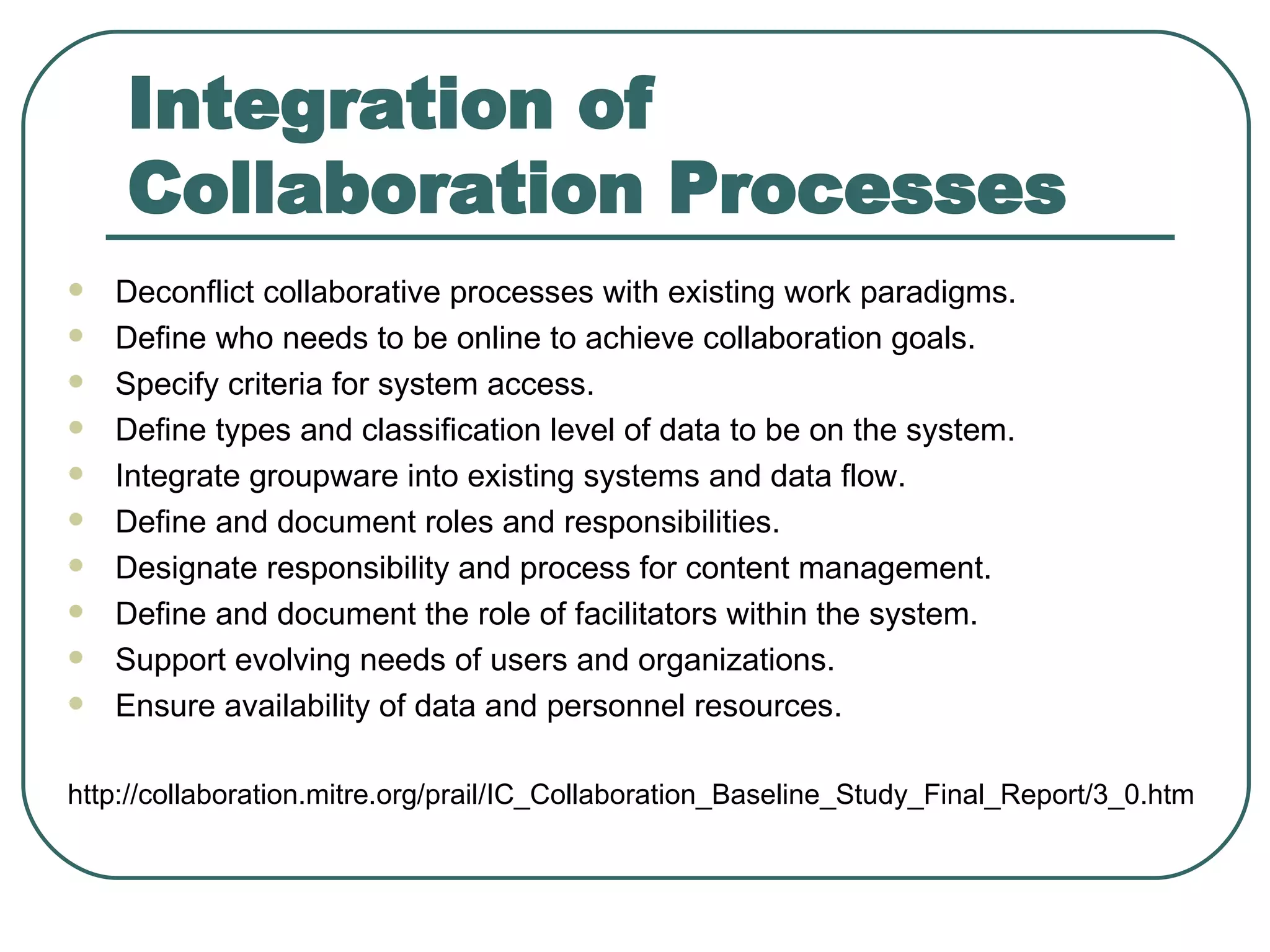 Integration of Collaboration Processes Deconflict collaborative processes with existing work paradigms.  Define who needs to be online to achieve collaboration goals.  Specify criteria for system access.  Define types and classification level of data to be on the system.  Integrate groupware into existing systems and data flow.  Define and document roles and responsibilities.  Designate responsibility and process for content management.  Define and document the role of facilitators within the system.  Support evolving needs of users and organizations.  Ensure availability of data and personnel resources.  http :// collaboration . mitre . org / prail / IC_Collaboration_Baseline_Study_Final_Report / 3_0 . htm 
