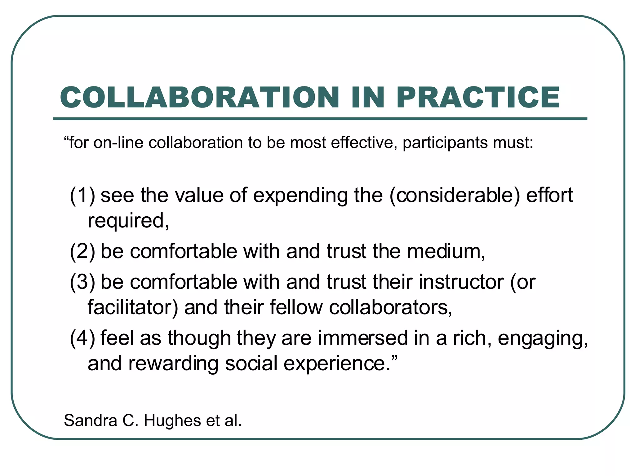 COLLABORATION IN PRACTICE “ for on-line collaboration to be most effective, participants must: (1) see the value of expending the (considerable) effort required, (2) be comfortable with and trust the medium, (3) be comfortable with and trust their instructor (or facilitator) and their fellow collaborators, (4) feel as though they are immersed in a rich, engaging, and rewarding social experience.” Sandra C. Hughes et al. 