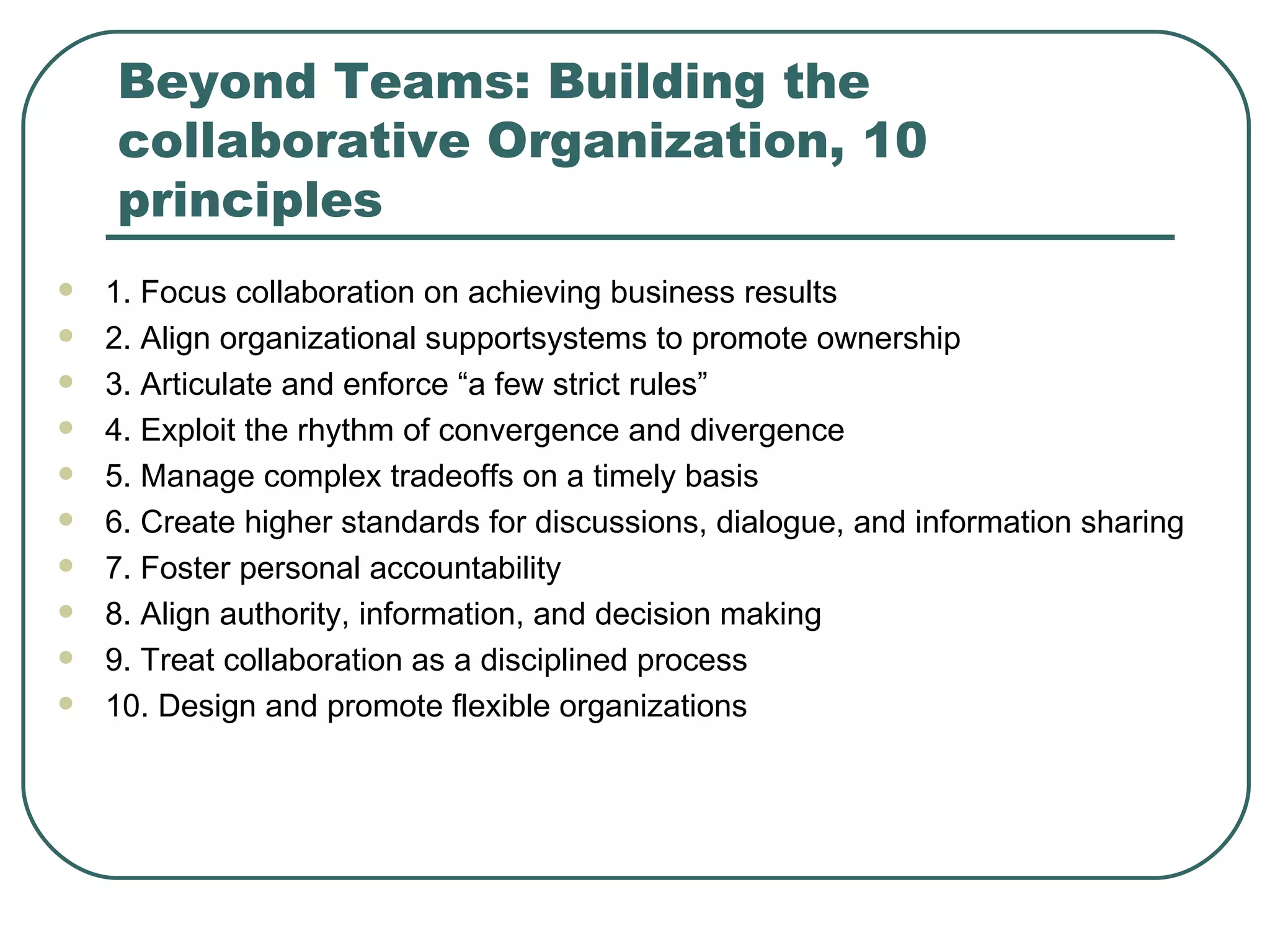Beyond Teams: Building the collaborative Organization, 10 principles 1. Focus collaboration on achieving business results 2. Align organizational supportsystems to promote ownership 3. Articulate and enforce “a few strict rules” 4. Exploit the rhythm of convergence and divergence 5. Manage complex tradeoffs on a timely basis 6. Create higher standards for discussions, dialogue, and information sharing 7. Foster personal accountability 8. Align authority, information, and decision making 9. Treat collaboration as a disciplined process 10. Design and promote flexible organizations 