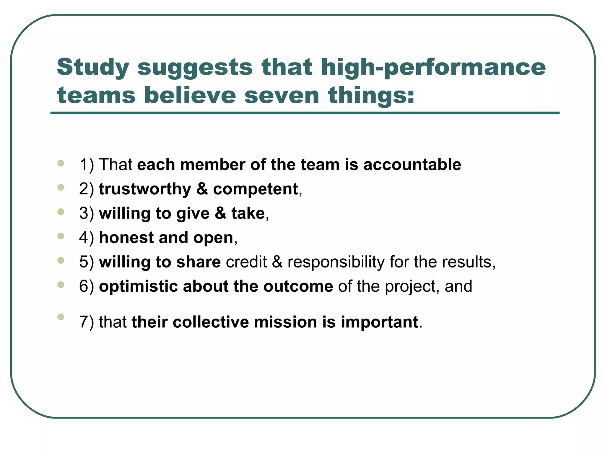 Study  suggests that high-performance teams believe seven things: 1) That  each member of the team is accountable 2)  trustworthy & competent ,  3)  willing to give & take ,  4)  honest and open ,  5)  willing to share  credit & responsibility for the results,  6)  optimistic about the outcome  of the project, and  7) that  their collective mission is important .   