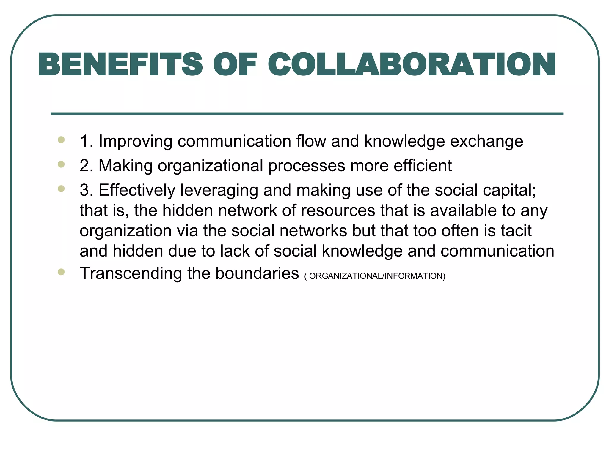 1. Improving communication flow and knowledge exchange 2. Making organizational processes more efficient 3. Effectively leveraging and making use of the social capital; that is, the hidden network of resources that is available to any organization via the social networks but that too often is tacit and hidden due to lack of social knowledge and communication Transcending the boundaries  ( ORGANIZATIONAL/INFORMATION) BENEFITS OF COLLABORATION 
