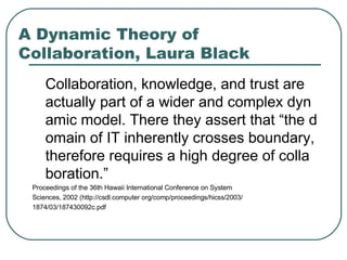 A Dynamic Theory of Collaboration , Laura Black C ollaboration, knowledge, and trust are actually part of a wider and complex dynamic model. There they assert that “the domain of IT inherently crosses boundary, therefore requires a high degree of collaboration.” Proceedings of the 36th Hawaii International Conference on System Sciences, 2002 (http://csdl.computer org/comp/proceedings/hicss/2003/ 1874/03/187430092c.pdf  