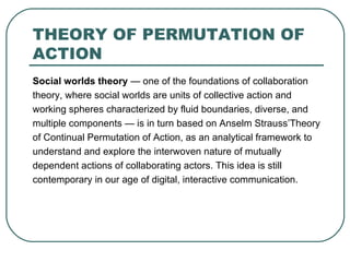 THEORY OF PERMUTATION OF ACTION Social worlds theory  — one of the foundations of collaboration theory, where social worlds are units of collective action and working spheres characterized by fluid boundaries, diverse, and multiple components — is in turn based on Anselm Strauss’Theory of Continual Permutation of Action, as an analytical framework  to understand and explore the interwoven nature of mutually dependent actions of collaborating actors. This idea is still contemporary in our age of digital, interactive communication. 