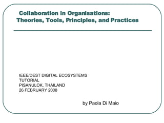 Collaboration in Organisations:  Theories, Tools, Principles, and Practices by Paola Di Maio IEEE/DEST DIGITAL ECOSYSTEMS TUTORIAL  PISANULOK, THAILAND 26 FEBRUARY 2008 