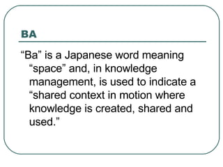 BA “ Ba” is a Japanese word meaning “space” and, in knowledge management, is used to indicate a “shared context in motion where knowledge is created, shared and used.” 