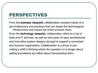 PERSPECTIVES From the  business viewpoint , collaboration consists mainly of a set of behaviors and practices that can shape the technological infrastructure and impact the entire process chain. From the  technology viewpoint , collaboration refers to a set of tools and IT services, as well as new types of open architectures and innovative system designs devised to support a connected and dynamic organization. Collaboration is a driver in pro- moting a shift in thinking where the question is no longer about setting boundaries but rather about transcending them. 