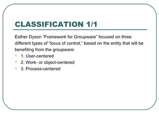 CLASSIFICATION 1/1 Esther Dyson “Framework for Groupware” focused on three different types of “locus of control,” based on the entity that will be benefiting from the groupware:  1. User-centered 2. Work- or object-centered 3. Process-centered 